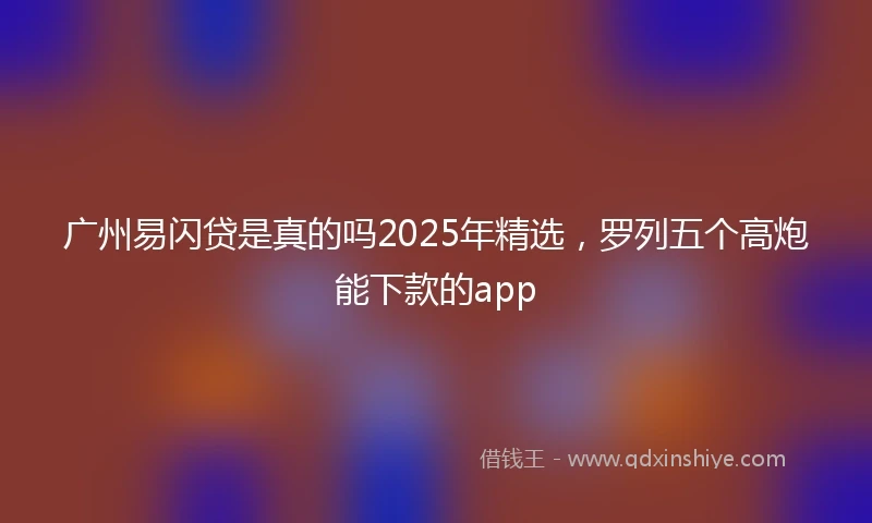 广州易闪贷是真的吗2025年精选，罗列五个高炮能下款的app