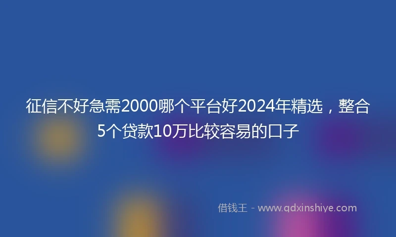 征信不好急需2000哪个平台好2024年精选，整合5个贷款10万比较容易的口子