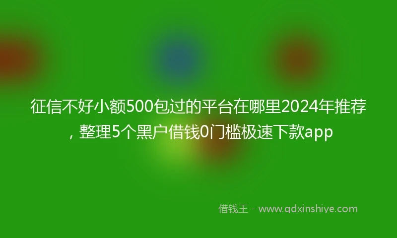 征信不好小额500包过的平台在哪里2024年推荐，整理5个黑户借钱0门槛极速下款app
