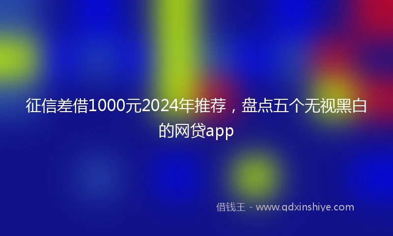 征信差借1000元2024年推荐，盘点五个无视黑白的网贷app