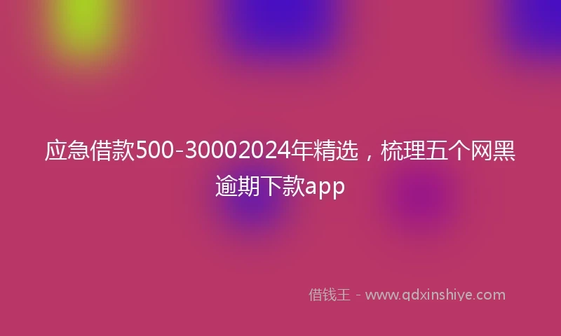 应急借款500-30002024年精选，梳理五个网黑逾期下款app