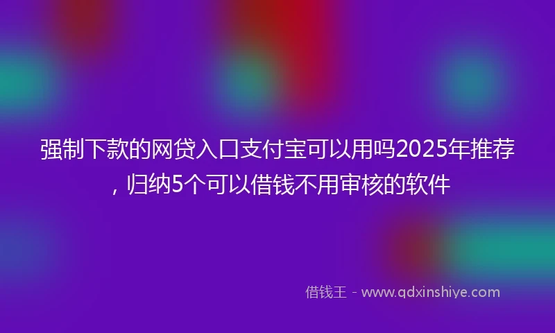 强制下款的网贷入口支付宝可以用吗2025年推荐，归纳5个可以借钱不用审核的软件