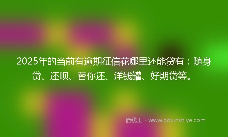 2025年的当前有逾期征信花哪里还能贷有：随身贷、还呗、替你还、洋钱罐、好期贷等。