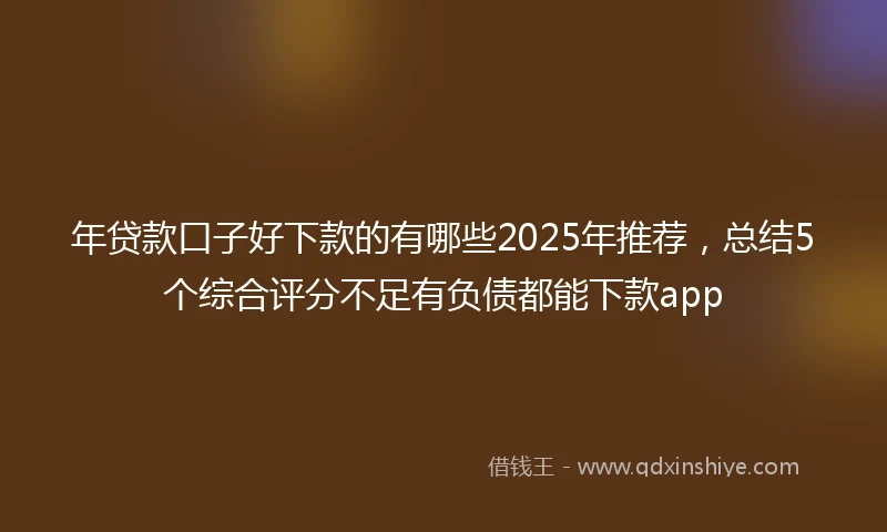 年贷款口子好下款的有哪些2025年推荐，总结5个综合评分不足有负债都能下款app