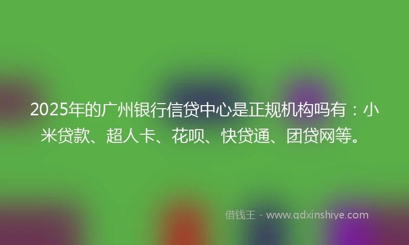 2025年的广州银行信贷中心是正规机构吗有：小米贷款、超人卡、花呗、快贷通、团贷网等。