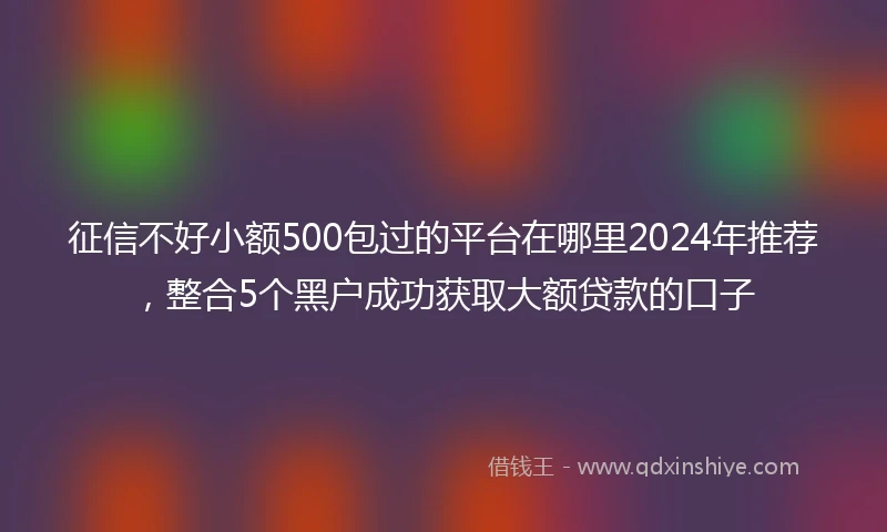 征信不好小额500包过的平台在哪里2024年推荐，整合5个黑户成功获取大额贷款的口子