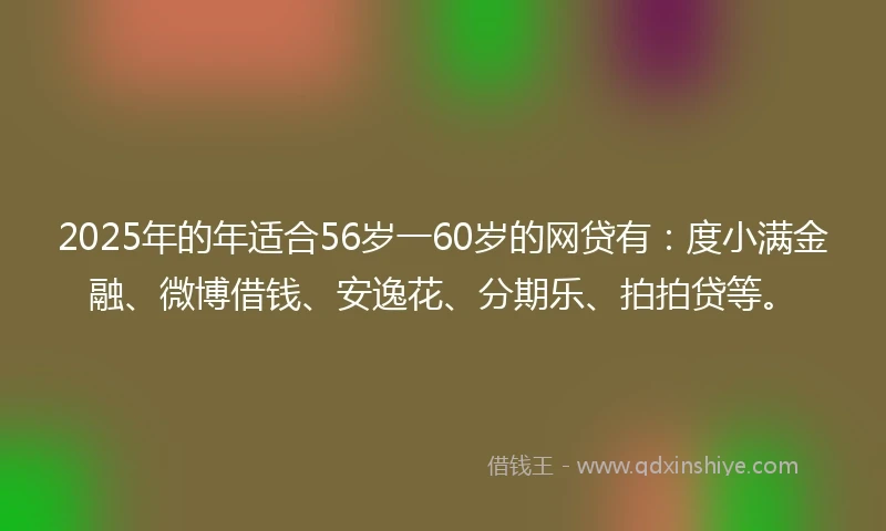 2025年的年适合56岁一60岁的网贷有：度小满金融、微博借钱、安逸花、分期乐、拍拍贷等。