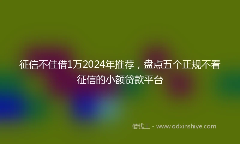 征信不佳借1万2024年推荐，盘点五个正规不看征信的小额贷款平台