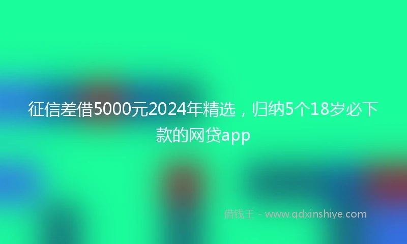 征信差借5000元2024年精选，归纳5个18岁必下款的网贷app