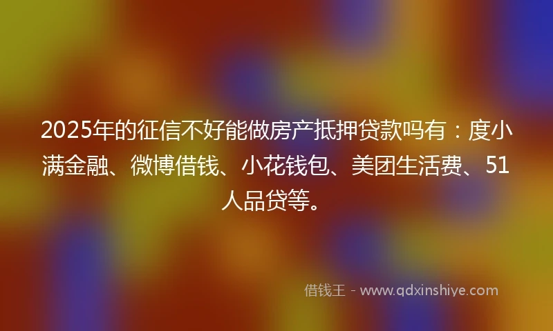 2025年的征信不好能做房产抵押贷款吗有：度小满金融、微博借钱、小花钱包、美团生活费、51人品贷等。