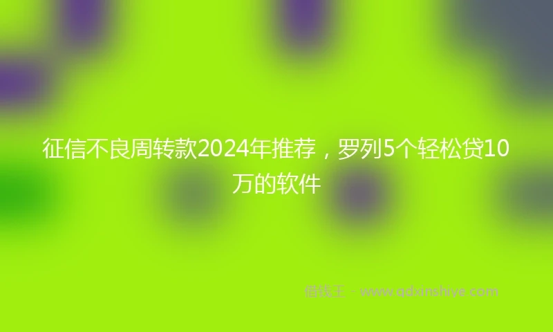 征信不良周转款2024年推荐，罗列5个轻松贷10万的软件