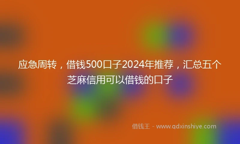应急周转，借钱500口子2024年推荐，汇总五个芝麻信用可以借钱的口子