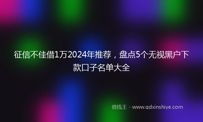 征信不佳借1万2024年推荐，盘点5个无视黑户下款口子名单大全