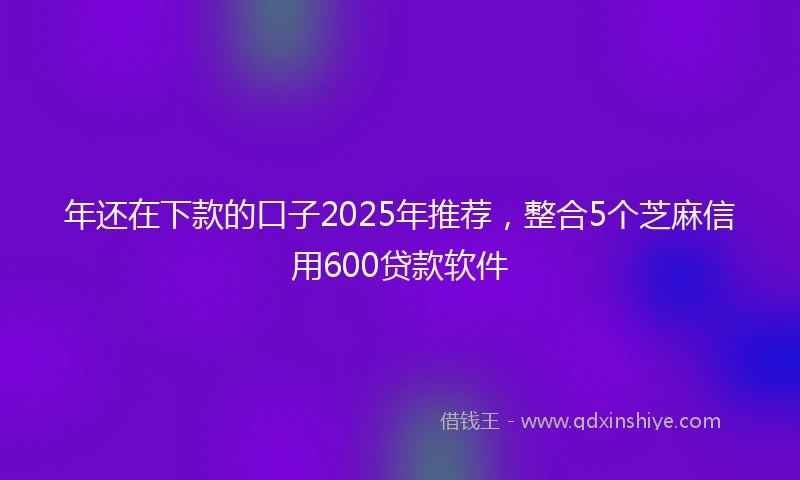 年还在下款的口子2025年推荐，整合5个芝麻信用600贷款软件