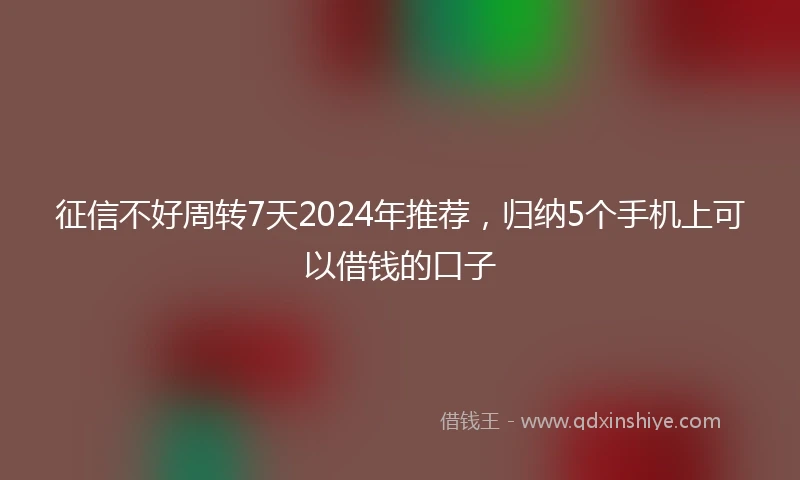 征信不好周转7天2024年推荐，归纳5个手机上可以借钱的口子