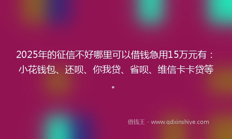 2025年的征信不好哪里可以借钱急用15万元有：小花钱包、还呗、你我贷、省呗、维信卡卡贷等。