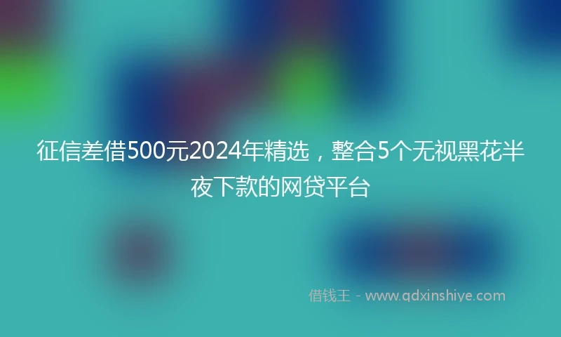 征信差借500元2024年精选，整合5个无视黑花半夜下款的网贷平台