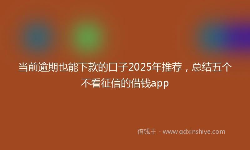 当前逾期也能下款的口子2025年推荐，总结五个不看征信的借钱app