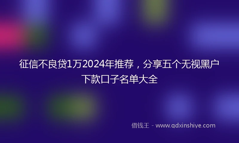 征信不良贷1万2024年推荐，分享五个无视黑户下款口子名单大全