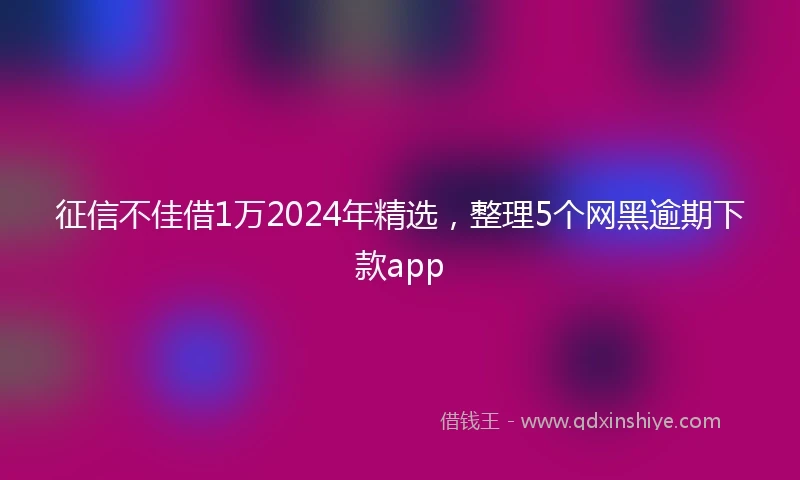 征信不佳借1万2024年精选，整理5个网黑逾期下款app