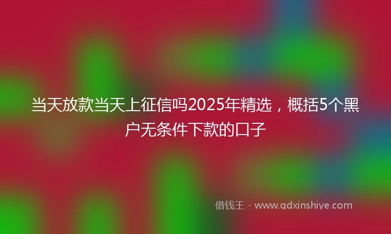 当天放款当天上征信吗2025年精选，概括5个黑户无条件下款的口子