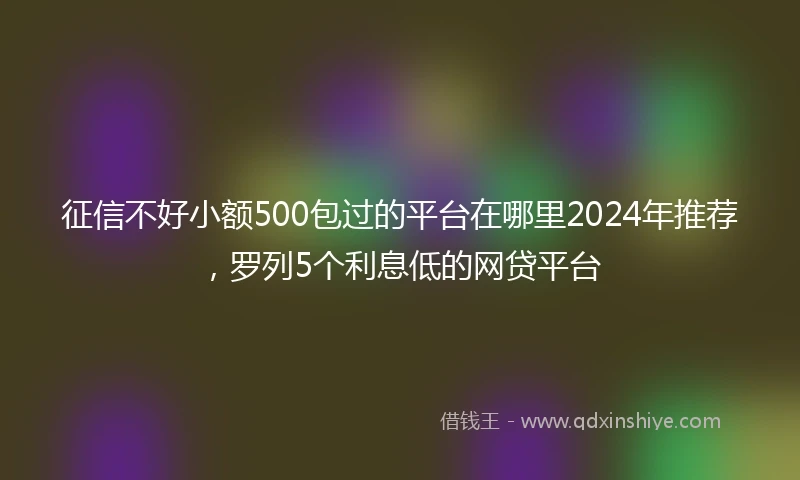 征信不好小额500包过的平台在哪里2024年推荐，罗列5个利息低的网贷平台