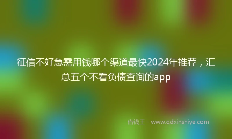 征信不好急需用钱哪个渠道最快2024年推荐，汇总五个不看负债查询的app