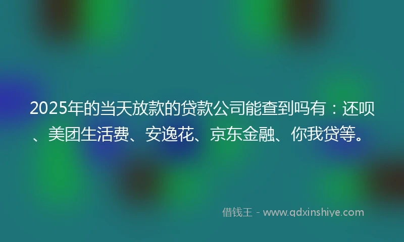 2025年的当天放款的贷款公司能查到吗有：还呗、美团生活费、安逸花、京东金融、你我贷等。