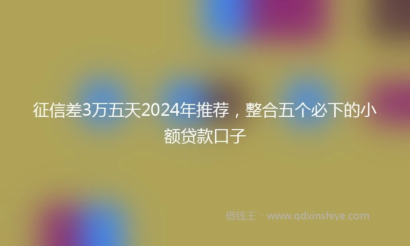 征信差3万五天2024年推荐，整合五个必下的小额贷款口子