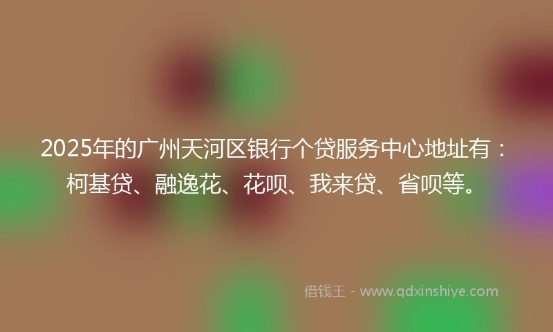 2025年的广州天河区银行个贷服务中心地址有：柯基贷、融逸花、花呗、我来贷、省呗等。
