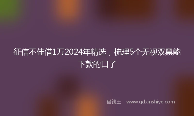 征信不佳借1万2024年精选，梳理5个无视双黑能下款的口子