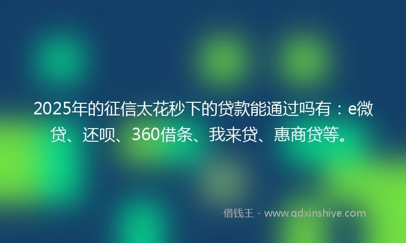 2025年的征信太花秒下的贷款能通过吗有：e微贷、还呗、360借条、我来贷、惠商贷等。