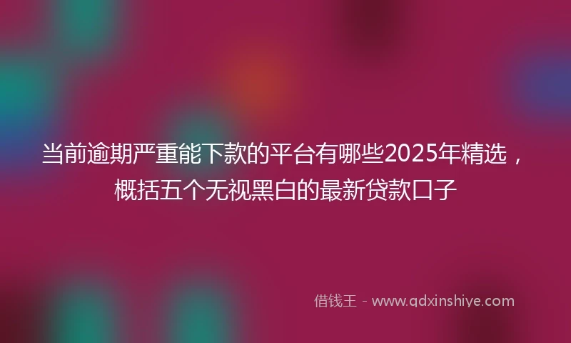 当前逾期严重能下款的平台有哪些2025年精选，概括五个无视黑白的最新贷款口子