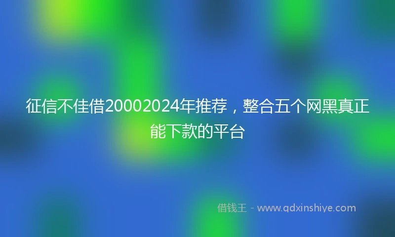 征信不佳借20002024年推荐，整合五个网黑真正能下款的平台