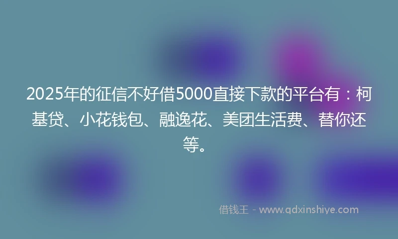 2025年的征信不好借5000直接下款的平台有：柯基贷、小花钱包、融逸花、美团生活费、替你还等。