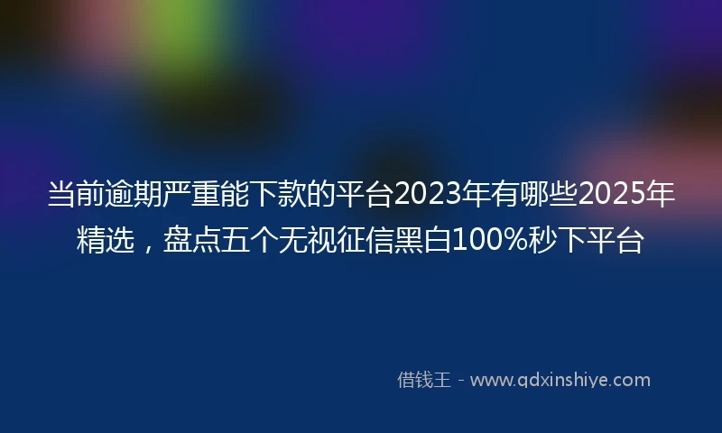 当前逾期严重能下款的平台2023年有哪些2025年精选，盘点五个无视征信黑白100%秒下平台