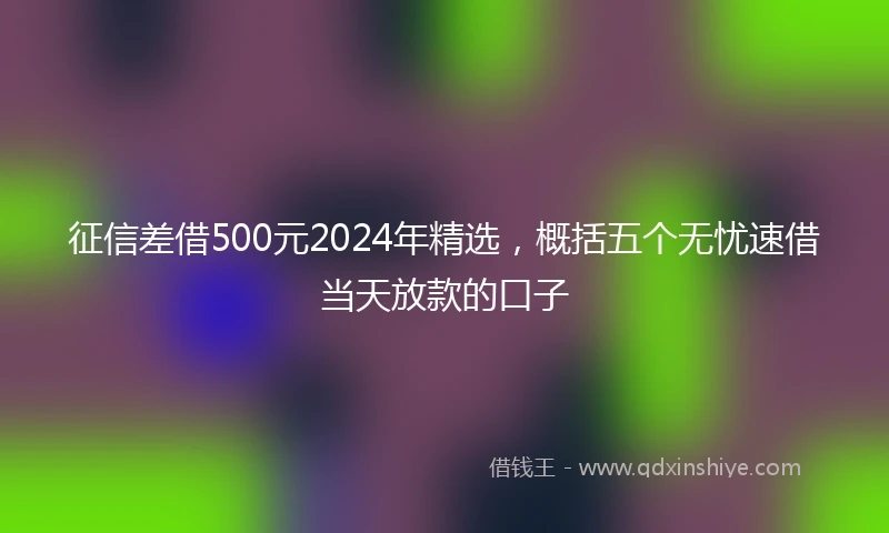 征信差借500元2024年精选，概括五个无忧速借当天放款的口子