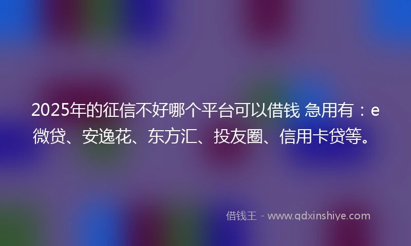 2025年的征信不好哪个平台可以借钱 急用有：e微贷、安逸花、东方汇、投友圈、信用卡贷等。