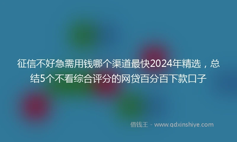 征信不好急需用钱哪个渠道最快2024年精选，总结5个不看综合评分的网贷百分百下款口子
