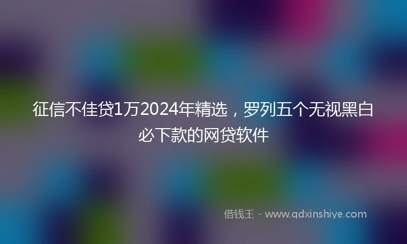 征信不佳贷1万2024年精选，罗列五个无视黑白必下款的网贷软件