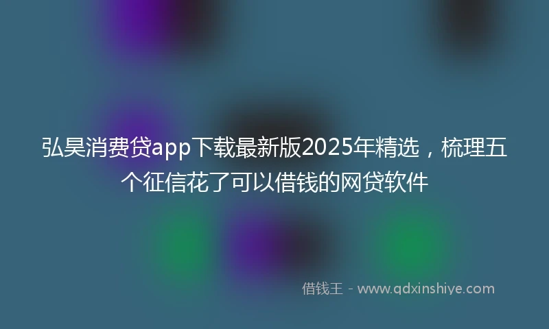 弘昊消费贷app下载最新版2025年精选，梳理五个征信花了可以借钱的网贷软件