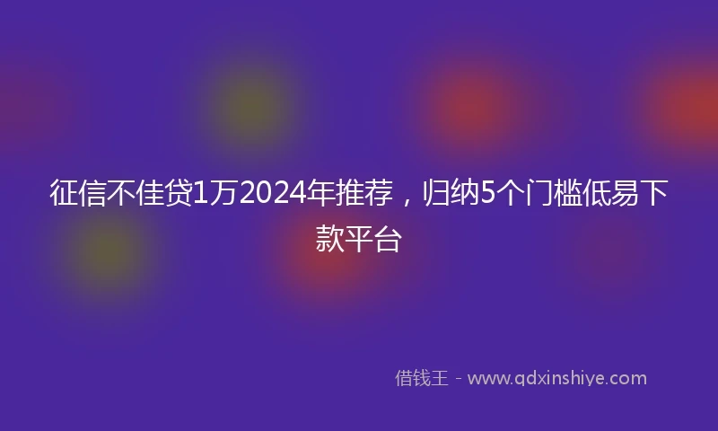 征信不佳贷1万2024年推荐，归纳5个门槛低易下款平台