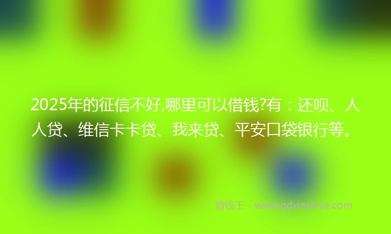 2025年的征信不好,哪里可以借钱?有：还呗、人人贷、维信卡卡贷、我来贷、平安口袋银行等。