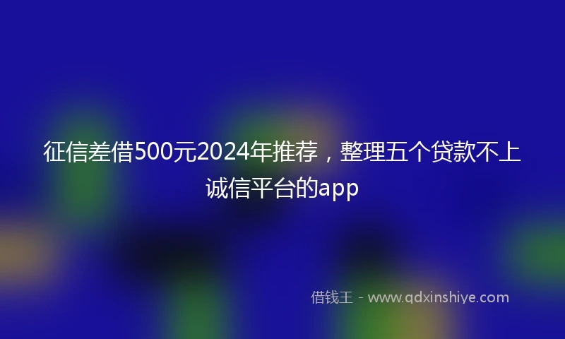 征信差借500元2024年推荐，整理五个贷款不上诚信平台的app