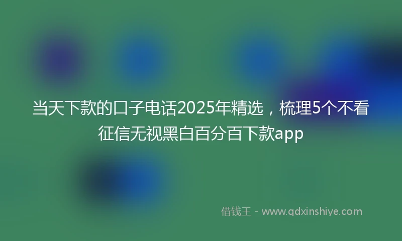 当天下款的口子电话2025年精选，梳理5个不看征信无视黑白百分百下款app