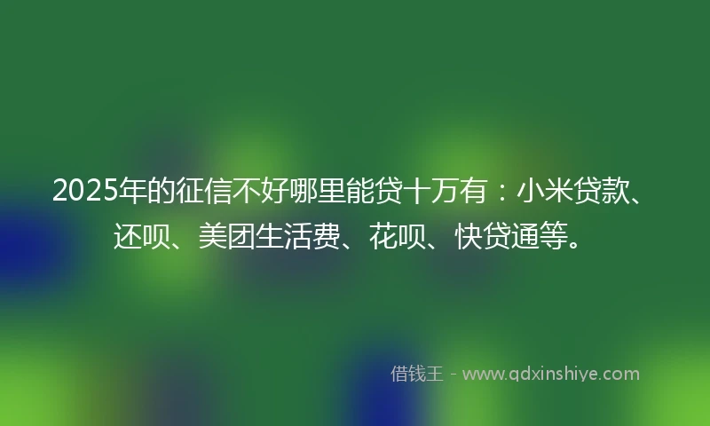 2025年的征信不好哪里能贷十万有：小米贷款、还呗、美团生活费、花呗、快贷通等。