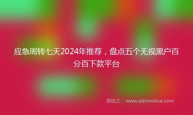 应急周转七天2024年推荐，盘点五个无视黑户百分百下款平台