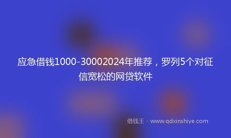 应急借钱1000-30002024年推荐，罗列5个对征信宽松的网贷软件