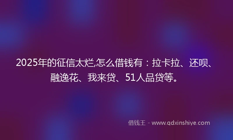 2025年的征信太烂,怎么借钱有：拉卡拉、还呗、融逸花、我来贷、51人品贷等。