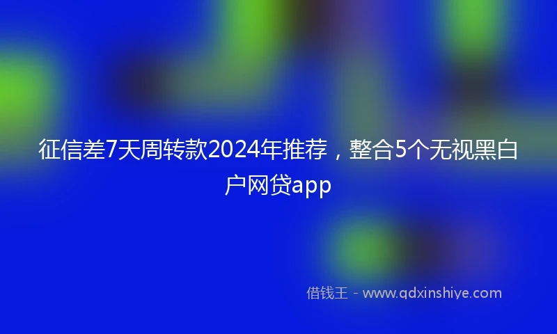 征信差7天周转款2024年推荐，整合5个无视黑白户网贷app